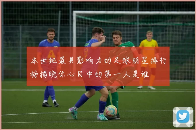 本世纪最具影响力的足球明星排行榜揭晓你心目中的第一人是谁