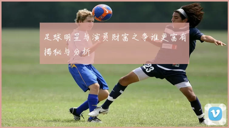 足球明星与演员财富之争谁更富有揭秘与分析