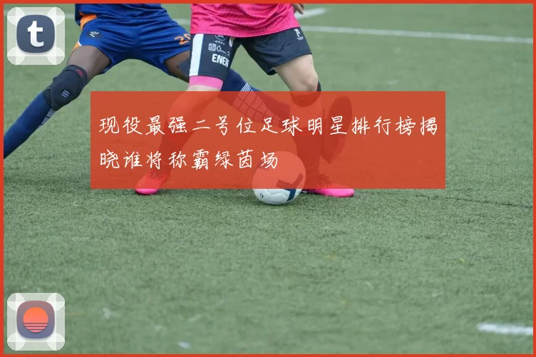 现役最强二号位足球明星排行榜揭晓谁将称霸绿茵场