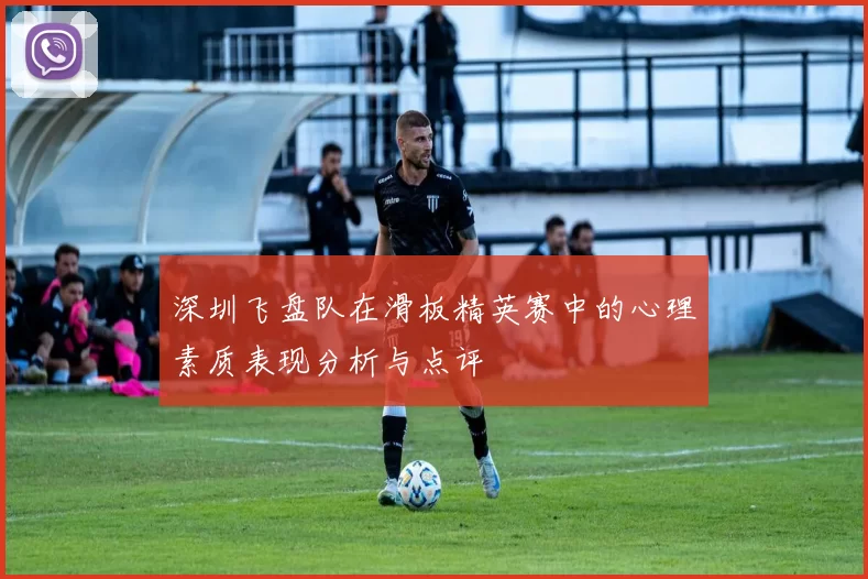 深圳飞盘队在滑板精英赛中的心理素质表现分析与点评