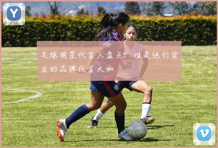 足球明星代言人盘点：谁是他们背后的品牌代言大咖