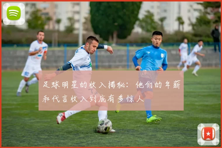 足球明星的收入揭秘：他们的年薪和代言收入到底有多惊人