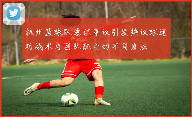 杭州篮球队意识争议引发热议球迷对战术与团队配合的不同看法