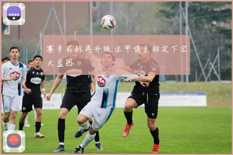 赛季目标再升级 法甲俱乐部定下宏大蓝图