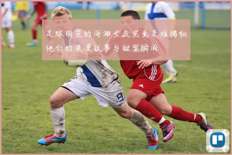 足球明星的海滩女友究竟是谁揭秘他们的浪漫故事与甜蜜瞬间