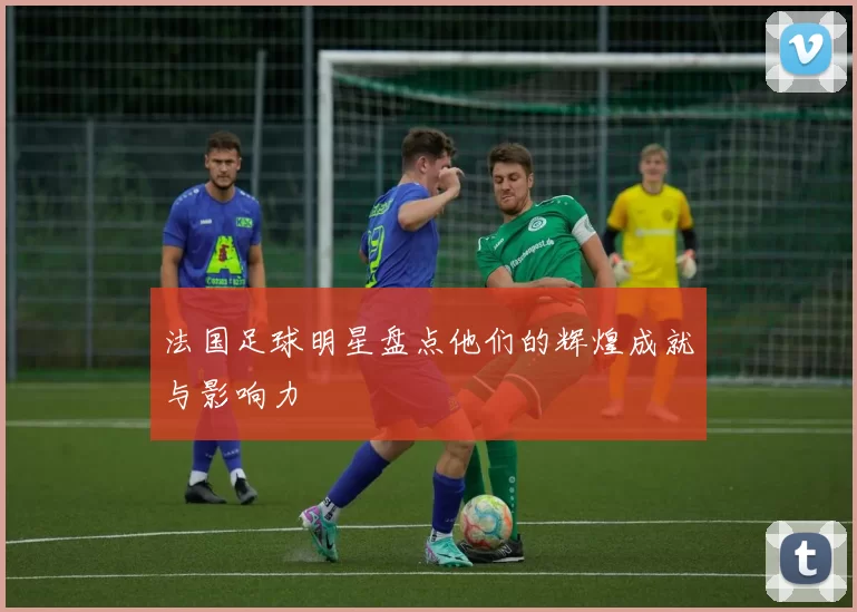 法国足球明星盘点他们的辉煌成就与影响力