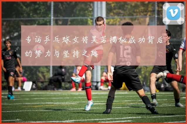 专访乒乓球女将吴芳揭秘成功背后的努力与坚持之路