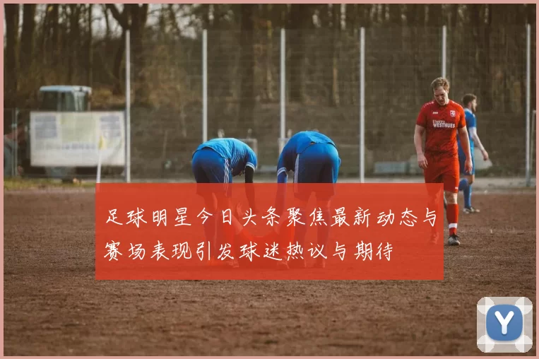 足球明星今日头条聚焦最新动态与赛场表现引发球迷热议与期待