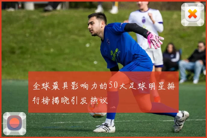 全球最具影响力的50大足球明星排行榜揭晓引发热议
