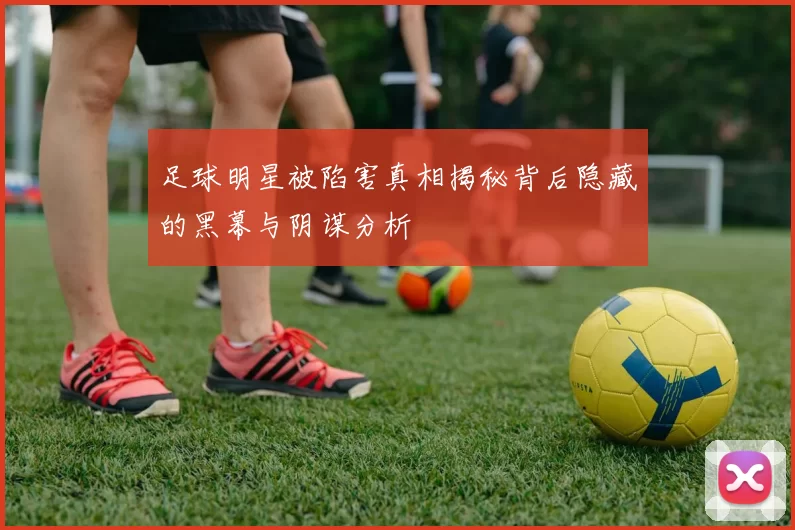 足球明星被陷害真相揭秘背后隐藏的黑幕与阴谋分析