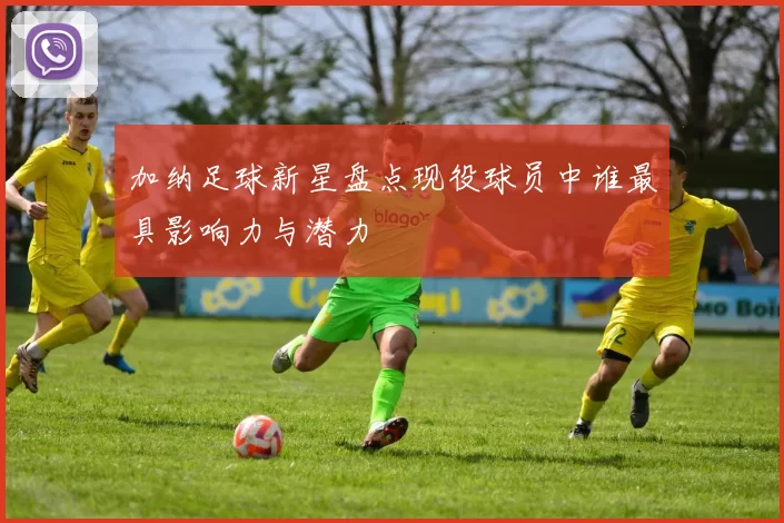 加纳足球新星盘点现役球员中谁最具影响力与潜力