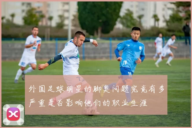 外国足球明星的脚臭问题究竟有多严重是否影响他们的职业生涯