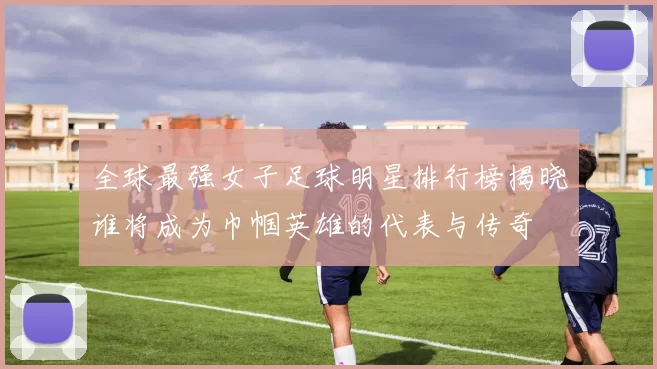 全球最强女子足球明星排行榜揭晓谁将成为巾帼英雄的代表与传奇