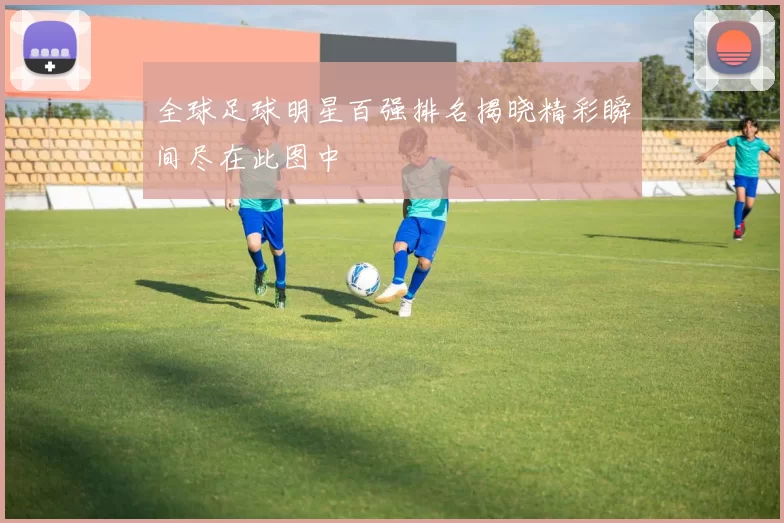 全球足球明星百强排名揭晓精彩瞬间尽在此图中