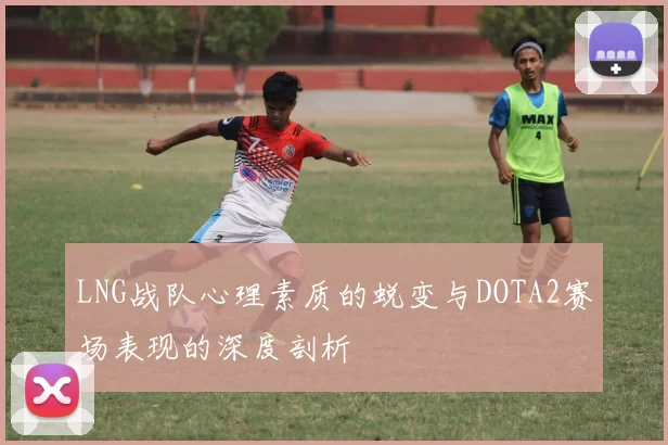 LNG战队心理素质的蜕变与DOTA2赛场表现的深度剖析