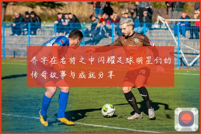 乔字在名将之中闪耀足球明星们的传奇故事与成就分享