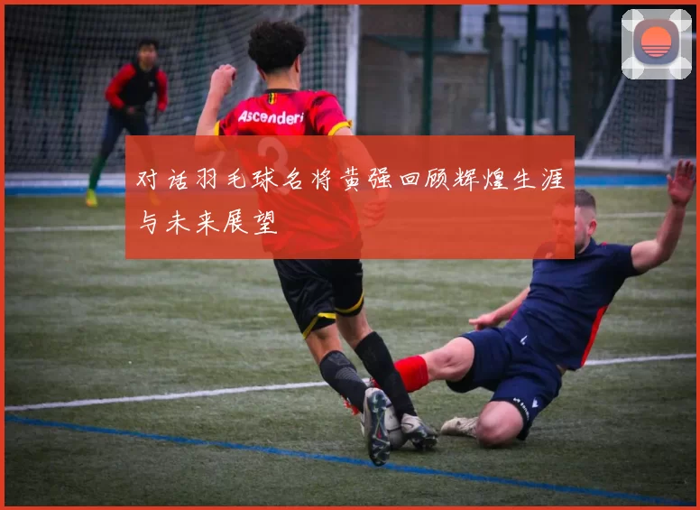 对话羽毛球名将黄强回顾辉煌生涯与未来展望