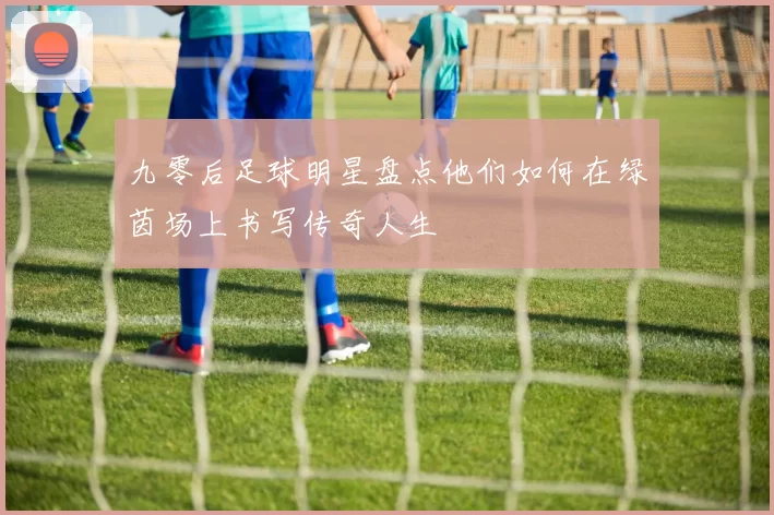 九零后足球明星盘点他们如何在绿茵场上书写传奇人生