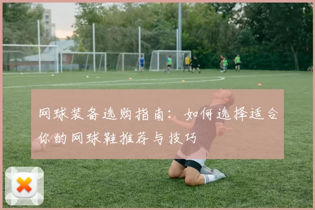 网球装备选购指南：如何选择适合你的网球鞋推荐与技巧
