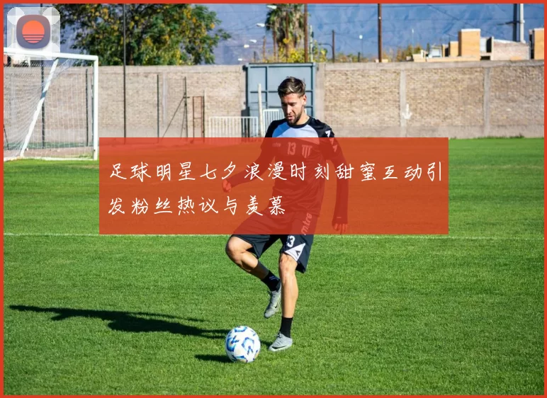 足球明星七夕浪漫时刻甜蜜互动引发粉丝热议与羡慕