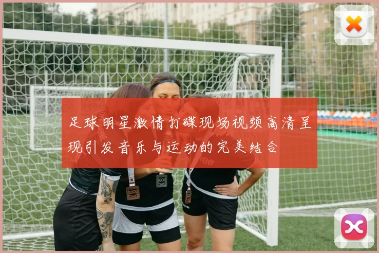 足球明星激情打碟现场视频高清呈现引发音乐与运动的完美结合