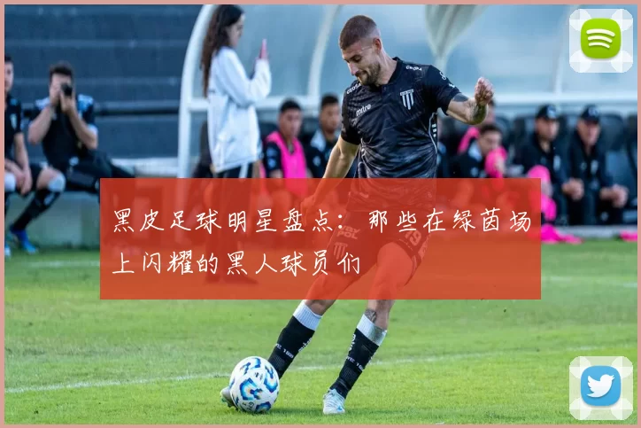 黑皮足球明星盘点：那些在绿茵场上闪耀的黑人球员们