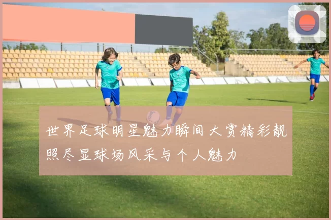世界足球明星魅力瞬间大赏精彩靓照尽显球场风采与个人魅力