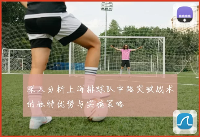 深入分析上海排球队中路突破战术的独特优势与实施策略