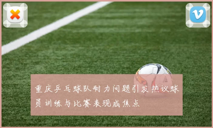 重庆乒乓球队耐力问题引发热议球员训练与比赛表现成焦点