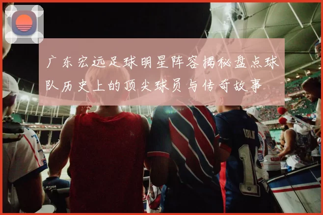 广东宏远足球明星阵容揭秘盘点球队历史上的顶尖球员与传奇故事