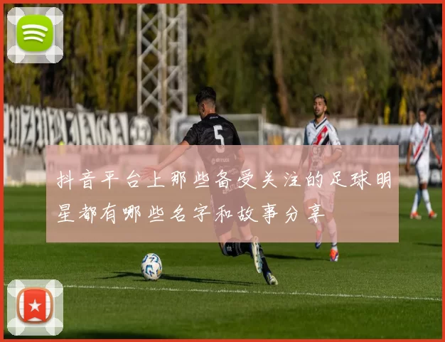 抖音平台上那些备受关注的足球明星都有哪些名字和故事分享