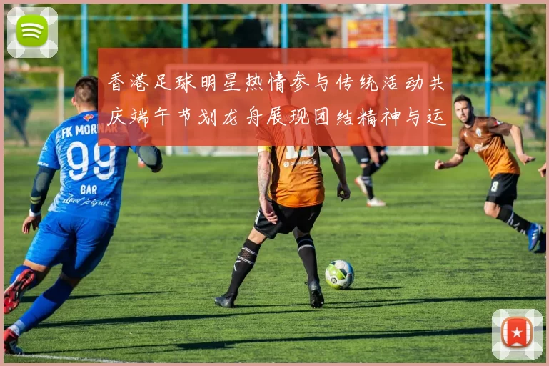 香港足球明星热情参与传统活动共庆端午节划龙舟展现团结精神与运动魅力