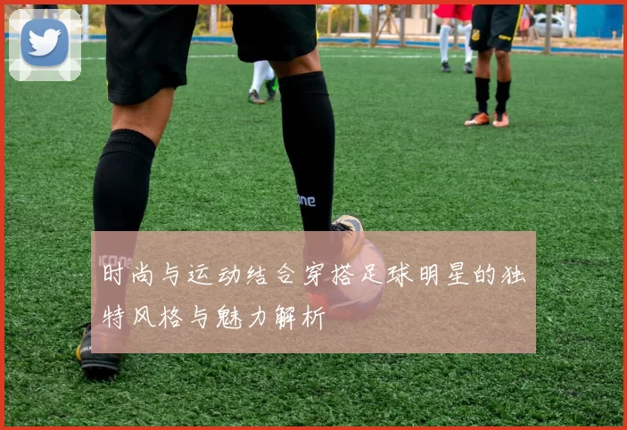 时尚与运动结合穿搭足球明星的独特风格与魅力解析