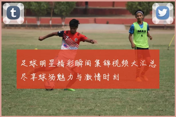 足球明星精彩瞬间集锦视频大汇总尽享球场魅力与激情时刻