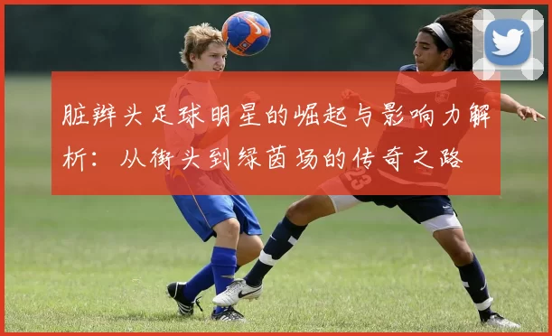 脏辫头足球明星的崛起与影响力解析：从街头到绿茵场的传奇之路