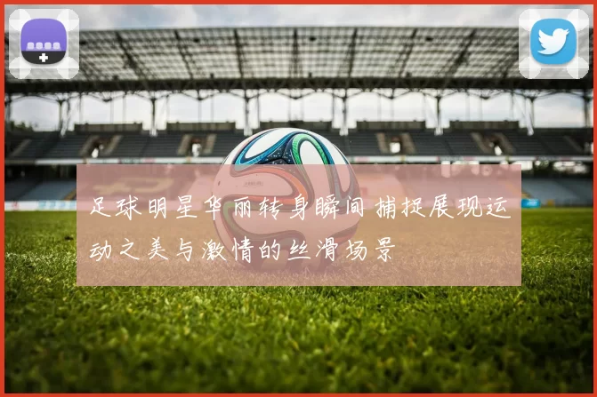 足球明星华丽转身瞬间捕捉展现运动之美与激情的丝滑场景