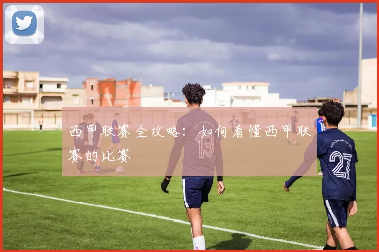 西甲联赛全攻略：如何看懂西甲联赛的比赛