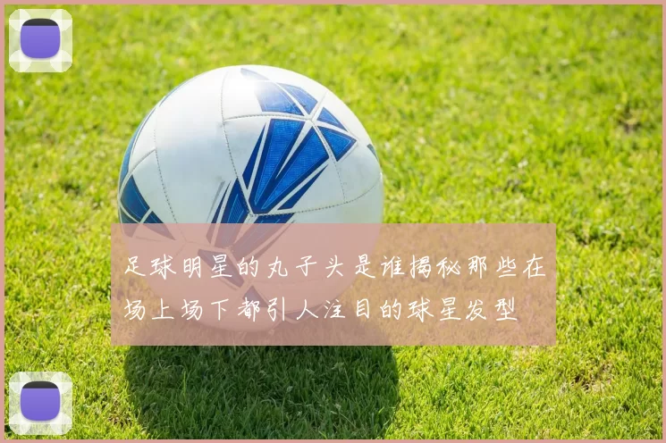 足球明星的丸子头是谁揭秘那些在场上场下都引人注目的球星发型
