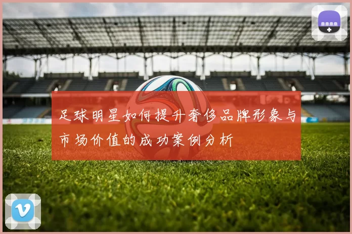 足球明星如何提升奢侈品牌形象与市场价值的成功案例分析