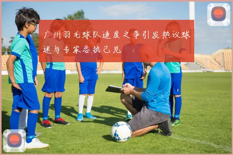 广州羽毛球队速度之争引发热议球迷与专家各执己见