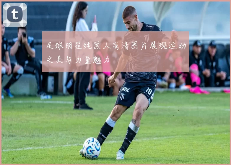 足球明星纯黑人高清图片展现运动之美与力量魅力