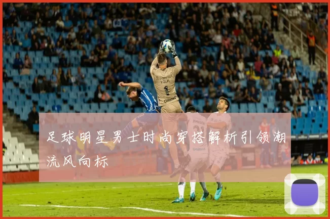 足球明星男士时尚穿搭解析引领潮流风向标