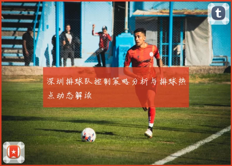 深圳排球队控制策略分析与排球热点动态解读
