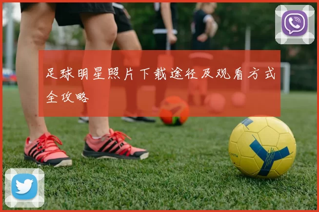 足球明星照片下载途径及观看方式全攻略