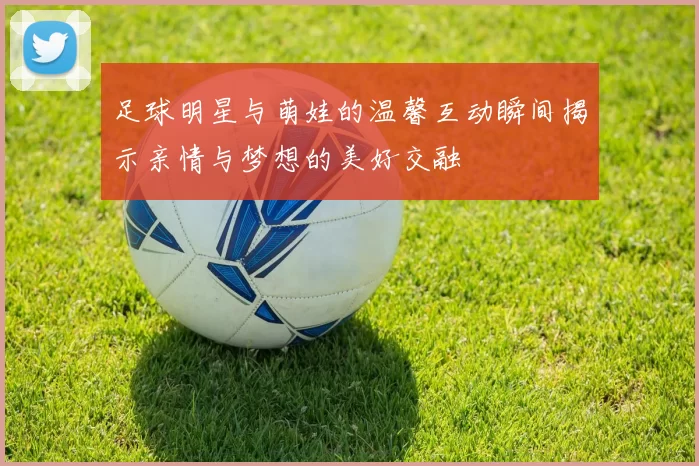 足球明星与萌娃的温馨互动瞬间揭示亲情与梦想的美好交融