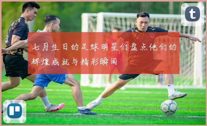 七月生日的足球明星们盘点他们的辉煌成就与精彩瞬间