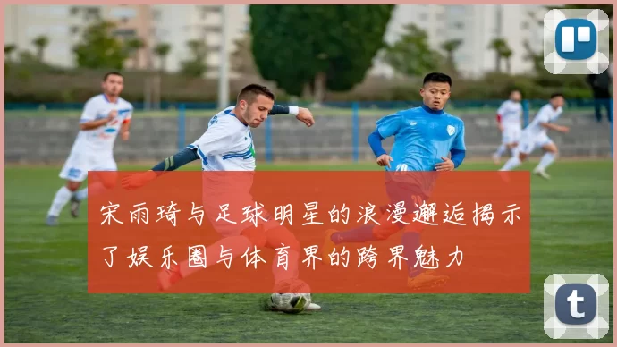 宋雨琦与足球明星的浪漫邂逅揭示了娱乐圈与体育界的跨界魅力