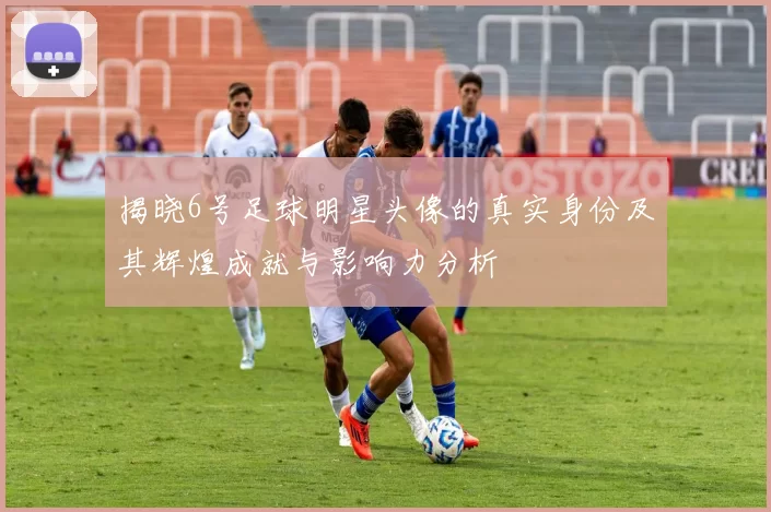 揭晓6号足球明星头像的真实身份及其辉煌成就与影响力分析