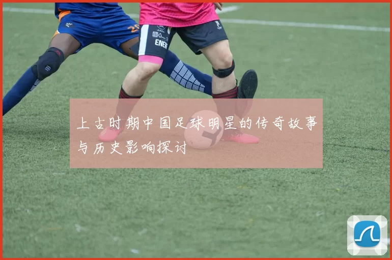 上古时期中国足球明星的传奇故事与历史影响探讨