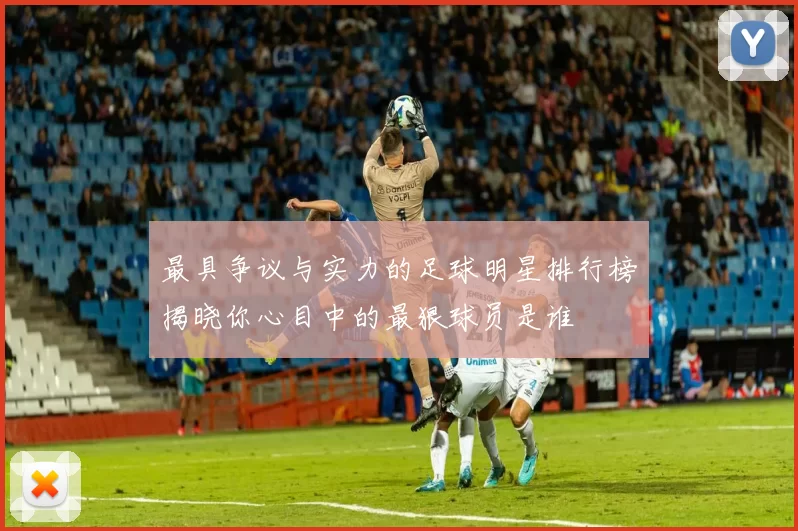 最具争议与实力的足球明星排行榜揭晓你心目中的最狠球员是谁